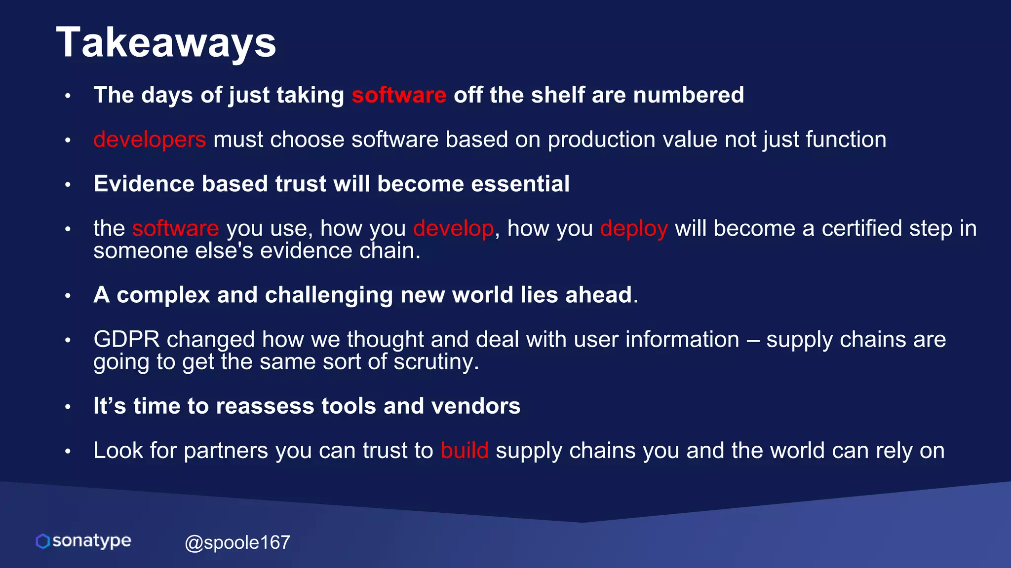 @spoole167
Takeaways
• The days of just taking software off the shelf are numbered
• developers must choose software based on production value not just function
• Evidence based trust will become essential
• the software you use, how you develop, how you deploy will become a certified step in
someone else's evidence chain.
• A complex and challenging new world lies ahead.
• GDPR changed how we thought and deal with user information – supply chains are
going to get the same sort of scrutiny.
• It’s time to reassess tools and vendors
• Look for partners you can trust to build supply chains you and the world can rely on
 
