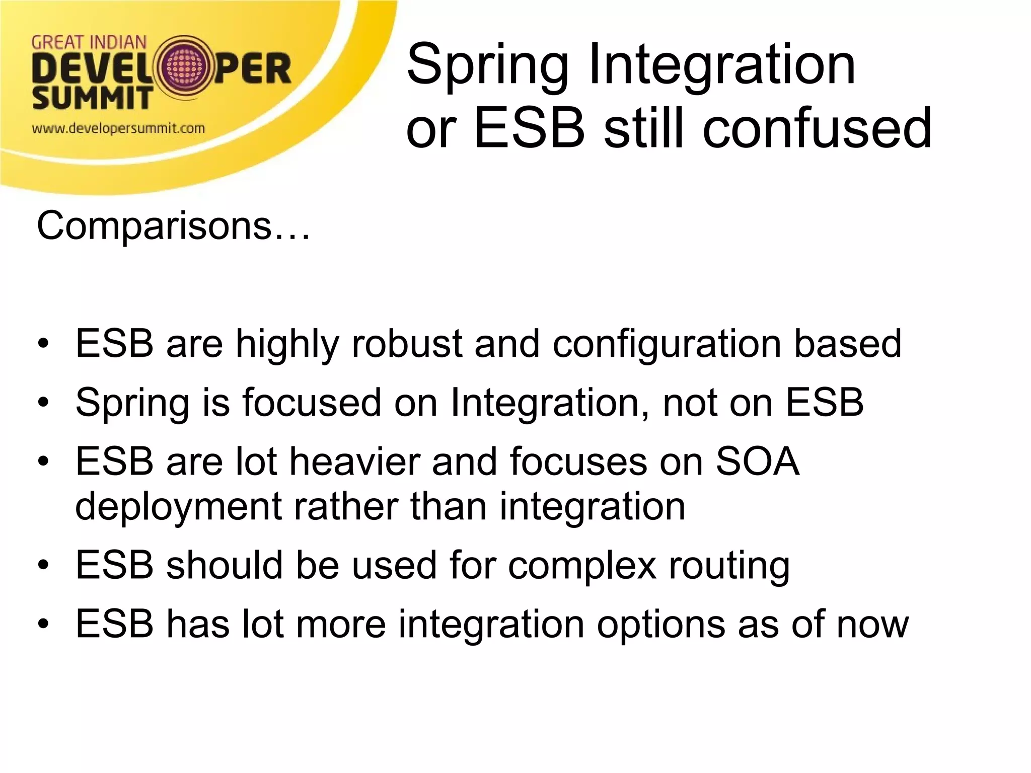 Spring Integration or ESB still confused Comparisons… ESB are highly robust and configuration based Spring is focused on Integration, not on ESB ESB are lot heavier and focuses on SOA deployment rather than integration ESB should be used for complex routing  ESB has lot more integration options as of now 