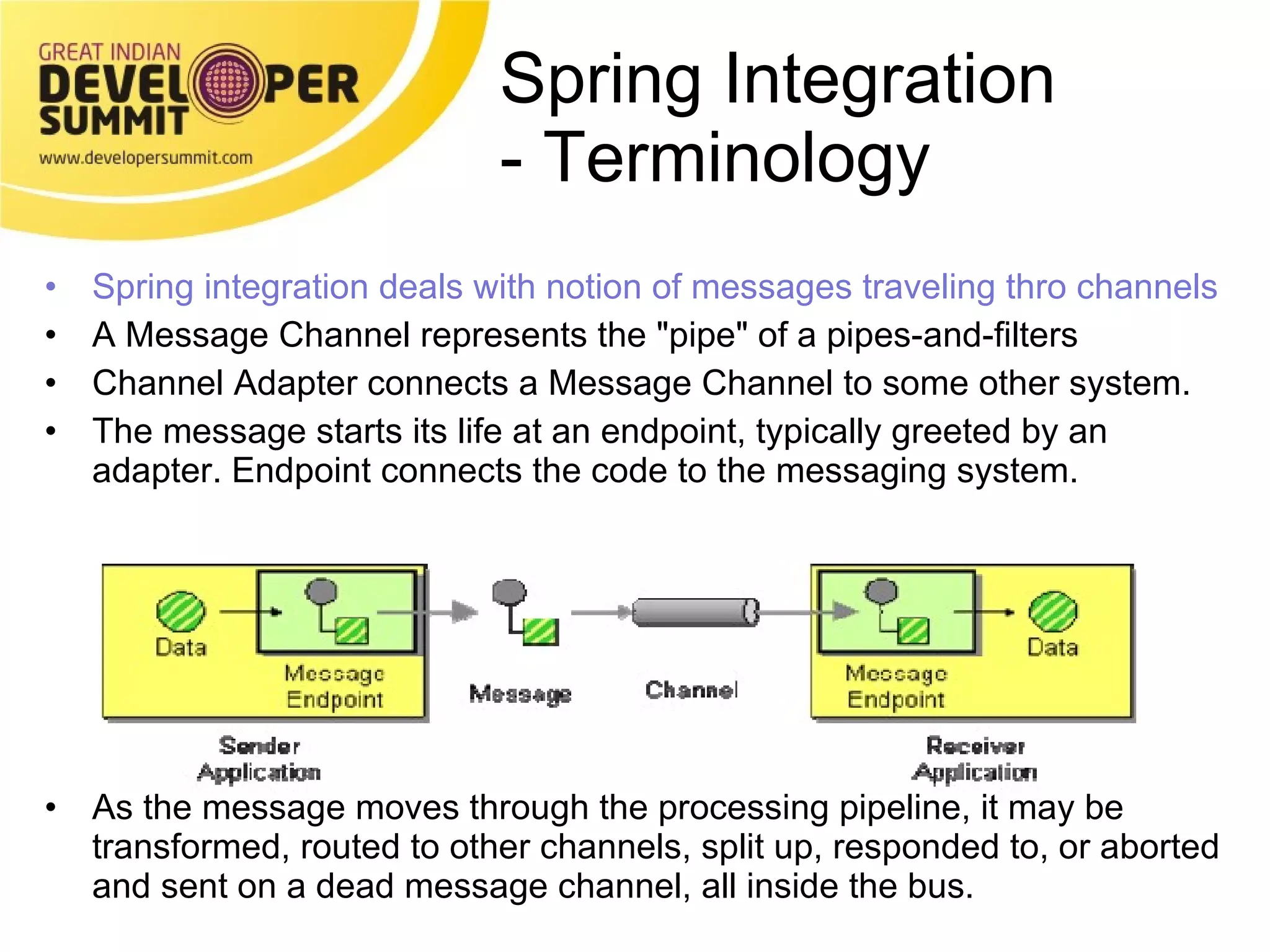 Spring Integration  - Terminology Spring integration deals with notion of messages traveling thro channels A Message Channel represents the &quot;pipe&quot; of a pipes-and-filters  Channel Adapter connects a Message Channel to some other system.  The message starts its life at an endpoint, typically greeted by an adapter. Endpoint connects the code to the messaging system. As the message moves through the processing pipeline, it may be transformed, routed to other channels, split up, responded to, or aborted and sent on a dead message channel, all inside the bus. 
