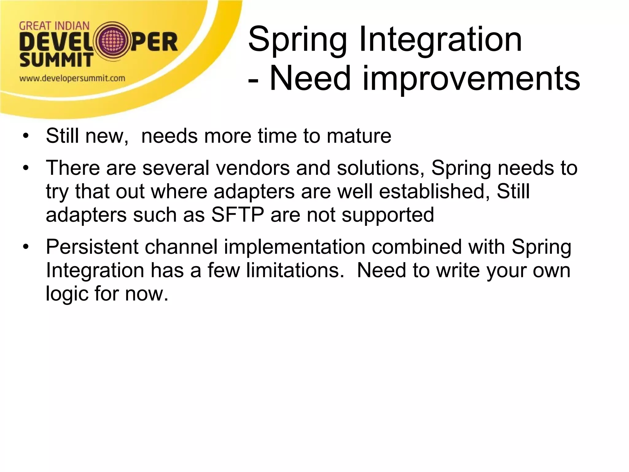 Spring Integration - Need improvements  Still new,  needs more time to mature There are several vendors and solutions, Spring needs to try that out where adapters are well established, Still adapters such as SFTP are not supported Persistent channel implementation combined with Spring Integration has a few limitations.  Need to write your own logic for now. 