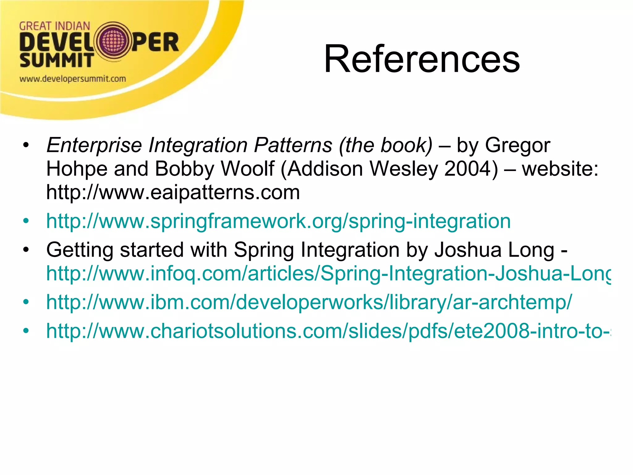 References Enterprise Integration Patterns (the book)  – by Gregor Hohpe and Bobby Woolf (Addison Wesley 2004) – website: http://www.eaipatterns.com http://www.springframework.org/spring-integration Getting started with Spring Integration by Joshua Long -  http://www.infoq.com/articles/Spring-Integration-Joshua-Long http://www.ibm.com/developerworks/library/ar-archtemp/ http://www.chariotsolutions.com/slides/pdfs/ete2008-intro-to-spring-integration-philly-emerging-tech.pdf 