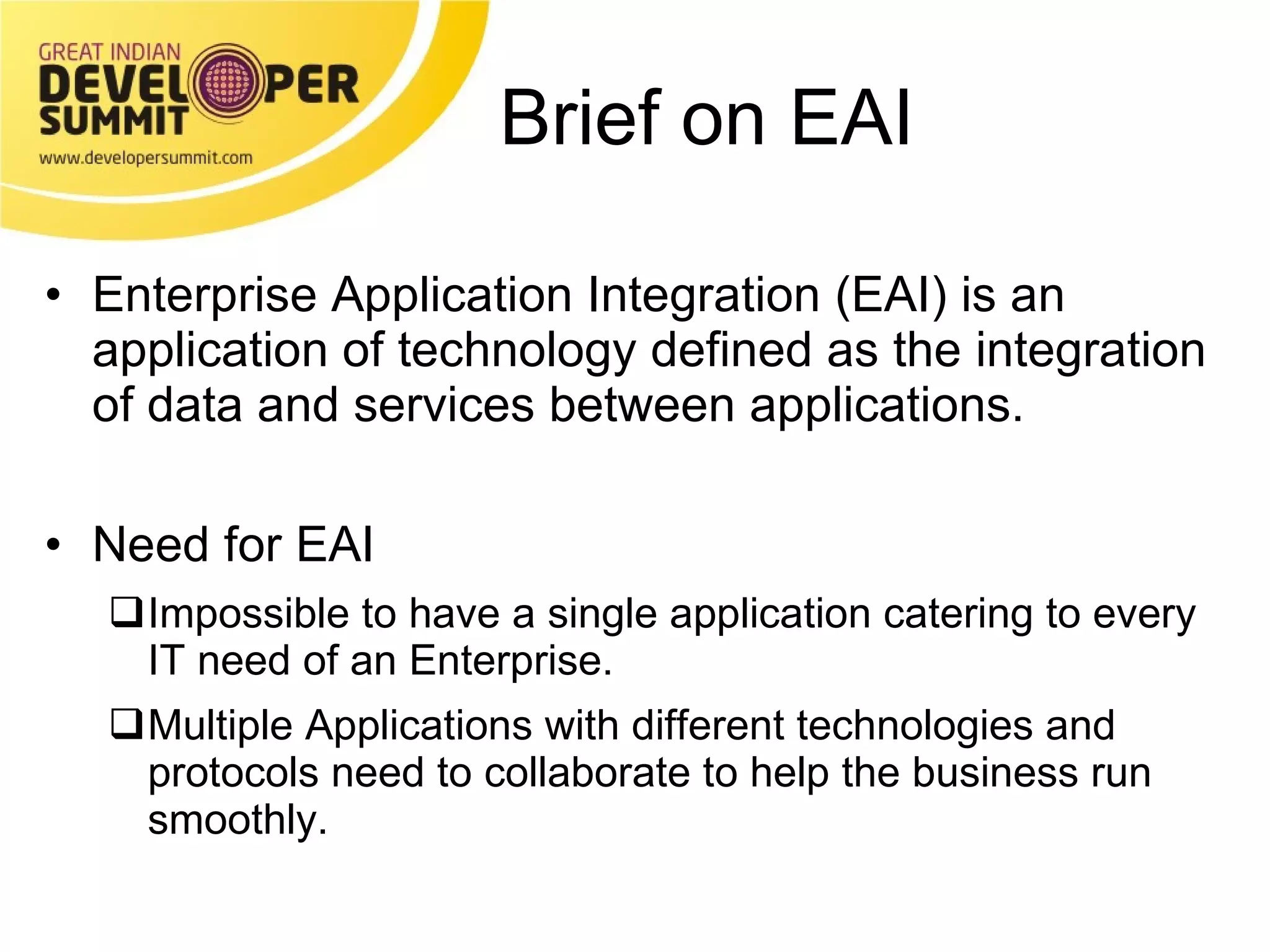 Brief on EAI Enterprise Application Integration (EAI) is an application of technology defined as the integration of data and services between applications. Need for EAI Impossible to have a single application catering to every  IT need of an Enterprise. Multiple Applications with different technologies and protocols need to collaborate to help the business run smoothly. 