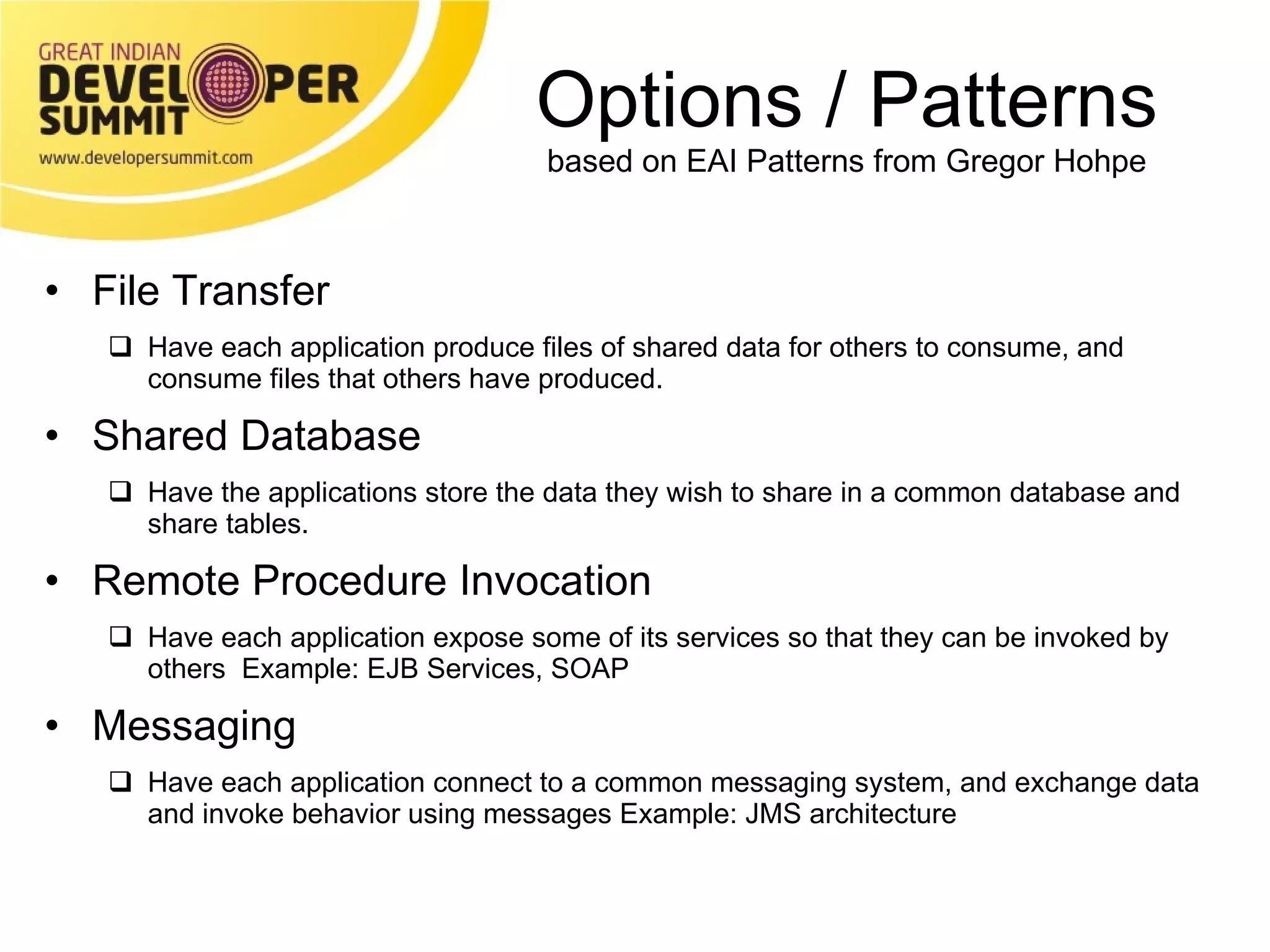 Options / Patterns based on EAI Patterns from Gregor Hohpe File Transfer Have each application produce files of shared data for others to consume, and consume files that others have produced. Shared Database Have the applications store the data they wish to share in a common database and share tables. Remote Procedure Invocation  Have each application expose some of its services so that they can be invoked by others  Example: EJB Services, SOAP Messaging Have each application connect to a common messaging system, and exchange data and invoke behavior using messages Example: JMS architecture 