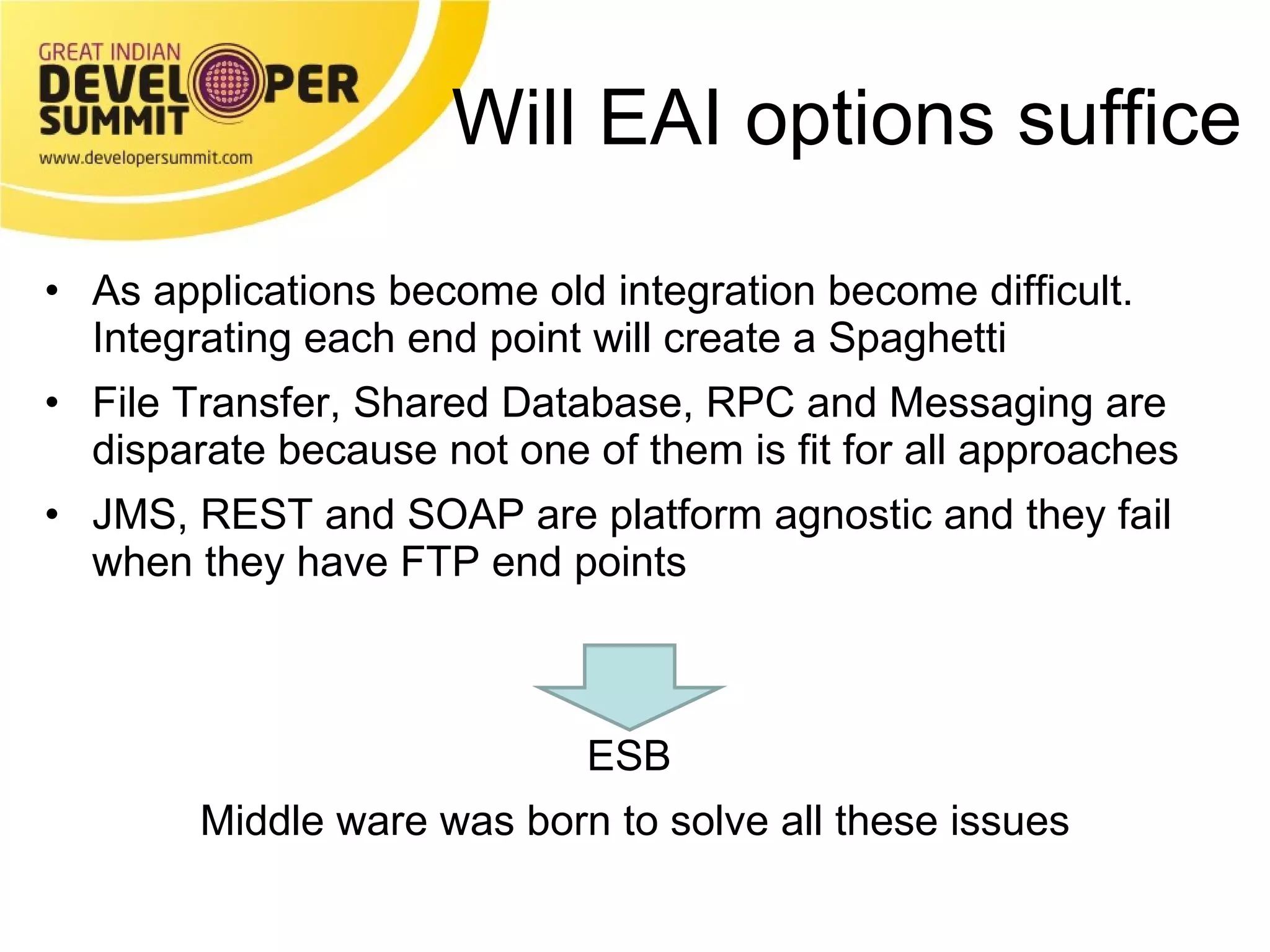 Will EAI options suffice As applications become old integration become difficult.  Integrating each end point will create a Spaghetti File Transfer, Shared Database, RPC and Messaging are disparate because not one of them is fit for all approaches JMS, REST and SOAP are platform agnostic and they fail when they have FTP end points  ESB  Middle ware was born to solve all these issues 