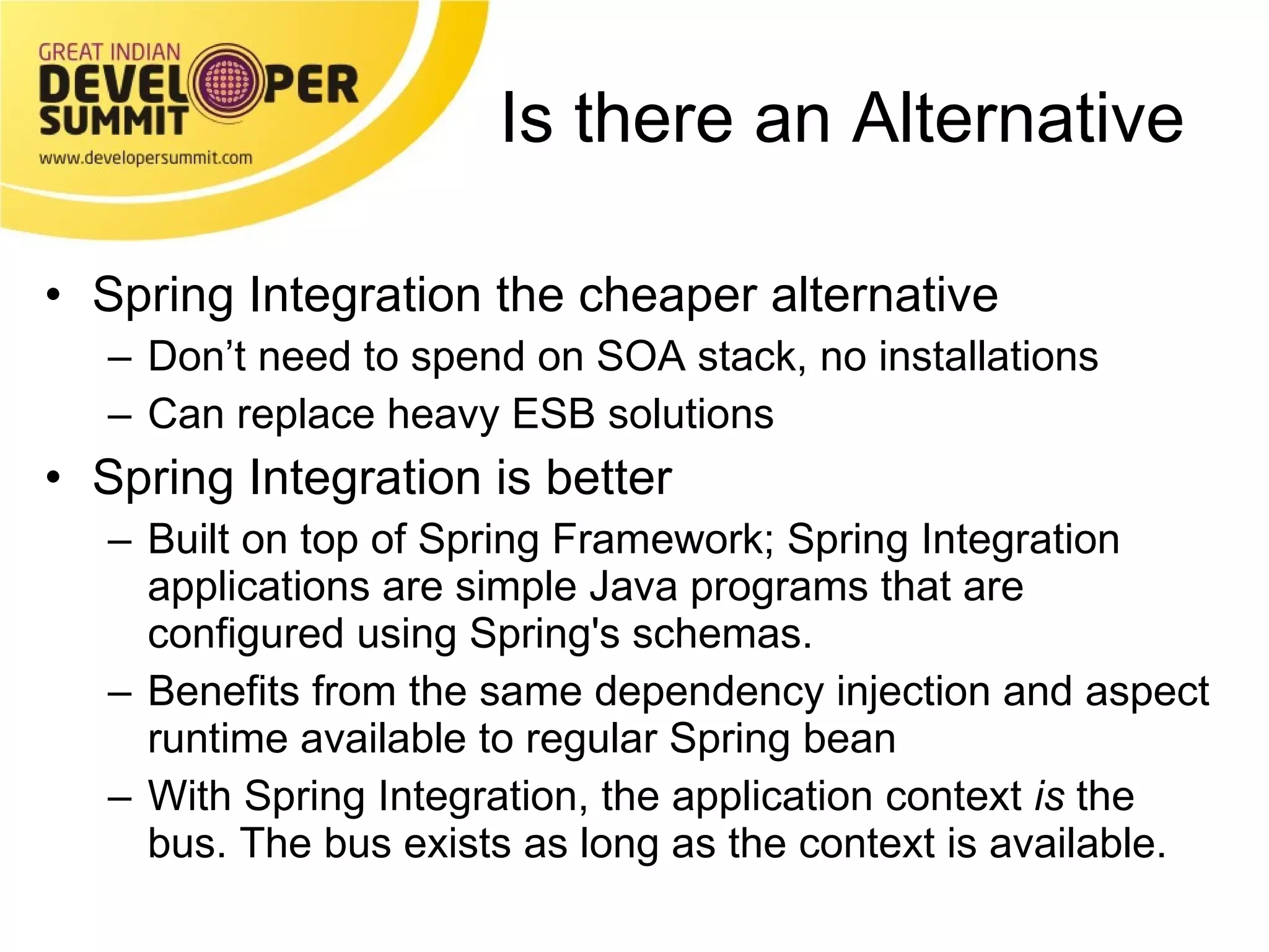 Is there an Alternative Spring Integration the cheaper alternative Don’t need to spend on SOA stack, no installations Can replace heavy ESB solutions Spring Integration is better Built on top of Spring Framework; Spring Integration applications are simple Java programs that are configured using Spring's schemas. Benefits from the same dependency injection and aspect runtime available to regular Spring bean With Spring Integration, the application context  is  the bus. The bus exists as long as the context is available. 