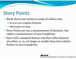 y
Story Points
 Break down user stories to 
                            units of relative size 
   So you can compare featur
   S                    f t res
   Alternative to time
 Story Points are not a meas
 S       i                     surement of duration, but 
                                          f d    i  b  
 rather a measurement of si    ize/complexity
 Start with 1 standard featur  re and then other features 
 are either 1x, 2x, etc larger o
                               or smaller than that relative 
 feature in size/complexity 
 f t  i   i /            l it  
 