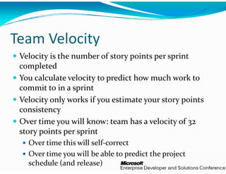 y
Team Velocity 
 Velocity is the number of s
                            story points per sprint 
 completed
 You calculate velocity to prredict how much work to 
 commit to in a sprint
 Velocity only works if you e
                             estimate your story points 
 consistency 
 consistenc  
 Over time you will know: t team has a velocity of 32 
 story points per sprint
  t   i t    i t
   Over time this will self‐correct
   Over time you will be able    di   h   j  
   O  i            ill b   ble to predict the project 
   schedule (and release)
 