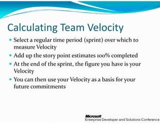 g
Calculating Team        y
               m Velocity
 Select a regular time periodd (sprint) over which to 
 measure Velocity
 Add up the story point estiimates 100% completed
 At the end of the sprint, th
 A   h   d  f  h   i   h  fihe figure you have is your 
                                           h  i         
 Velocity
 You can then use your Velo
           h               locity as a basis for your 
                                        b    f
 future commitments
 