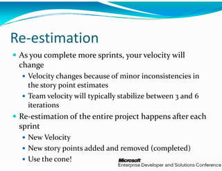 Re‐estimation
 As you complete more spri
                         ints, your velocity will 
 change
   Velocity changes because   of minor inconsistencies in 
   the story point estimates
   Team velocity will typicall
                             ly stabilize between 3 and 6 
   iterations
 Re‐estimation of the entire
                           e project happens after each 
 sprint
   New Velocity
   New story points added an
                           nd removed (completed)
   Use the cone!
 