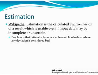 Estimation 
 Wikipedia: Estimation is th
                             he calculated approximation
 of a result which is usable e
                             even if input data may be 
 incomplete or uncertain.
  Problem is that estimates becom
                                me a unbreakable schedule, where 
                                me a unbreakable schedule  where 
  any deviation is considered bad
                                d
 