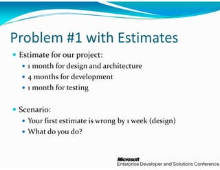 Problem #1 with
              h Estimates
 Estimate for our project:
   1 month for design and archit t
        th f  d i   d  chitecture
   4 months for developmen nt 
   1 month for testing
         h f       i

 Scenario:
   Your first estimate is wron
                             ng by 1 week (design)
   What do you do?
 