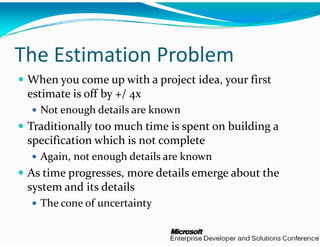 The Estimation P
               Problem
 When you come up with a   project idea, your first 
 estimate is off by +/ 4x
   Not enough details are kn
                           nown
 Traditionally too much tim  i  
 T diti     ll  t      h time is spent on building a 
                                     t   b ildi    
 specification which is not c
                            complete 
   Again, not enough details   k
   A i   t         h d t ils are known
 As time progresses, more d
                          details emerge about the 
 system and its details
    t   d it  d t il
   The cone of uncertainty 
 