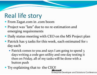 Real life story
 From Zagat.com in .com bo    oom
 Project was “late” due to no
    j                         o re‐estimation and 
 emerging requirements
 Daily status meeting with C
      y               g       CEO on the MS Project plan
                                                 j    p
 Patrick has 5 tasks for this w
                               week, each estimated for 1 
 day each
   Patrick comes to you and s says I am going to spend 3 
   days writing a code gen uti y
     y        g         g     ility and one day testing it 
                                              y       g
   then on Friday, all of my ta
                              asks will be done with a 
   button push
 Try explaining that to  the C
                             CEO!
 