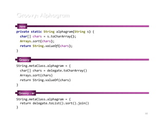 Groovy: Alphagram
 Java
private static String alphagram(String s) {
  char[] chars = s.toCharArray();
  Arrays.sort(chars);
  return String.valueOf(chars);
}

 Groovy
String.metaClass.alphagram = {
  char[] chars = delegate.toCharArray()
  Arrays.sort(chars)
  return String.valueOf(chars)
}

 Groovy - er
String.metaClass.alphagram = {
  return delegate.toList().sort().join()
}
                                              10
 