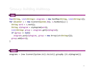 Groovy: Building Multimap
 Java
Map<String, List<String>> anagrams = new HashMap<String, List<String>>();
for (Scanner s = new Scanner(System.in); s.hasNext();) {
  String word = s.next();
  String alphagram = alphagram(word);
  List<String> group = anagrams.get(alphagram);
  if (group == null)
    anagrams.put(alphagram, group = new ArrayList<String>());
  group.add(word);
}




 Groovy
anagrams = (new Scanner(System.in)).toList().groupBy {it.alphagram()}




                                                                        11
 