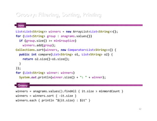 Groovy: Filtering, Sorting, Printing
 Java
List<List<String>> winners = new ArrayList<List<String>>();
for (List<String> group : anagrams.values())
  if (group.size() >= minGroupSize)
    winners.add(group);
Collections.sort(winners, new Comparator<List<String>>() {
  public int compare(List<String> o1, List<String> o2) {
    return o2.size()-o1.size();
  }
});
for (List<String> winner: winners)
  System.out.println(winner.size() + ": " + winner);

 Groovy
winners = anagrams.values().findAll { it.size > minWordCount }
winners = winners.sort { -it.size }
winners.each { println "${it.size} : $it" }

                                                                 12
 