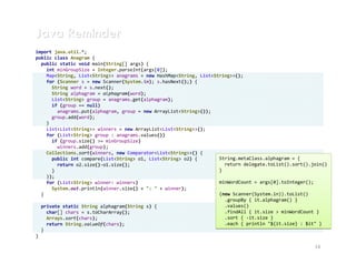 Java Reminder
import java.util.*;
public class Anagram {
  public static void main(String[] args) {
    int minGroupSize = Integer.parseInt(args[0]);
    Map<String, List<String>> anagrams = new HashMap<String, List<String>>();
    for (Scanner s = new Scanner(System.in); s.hasNext();) {
      String word = s.next();
      String alphagram = alphagram(word);
      List<String> group = anagrams.get(alphagram);
      if (group == null)
        anagrams.put(alphagram, group = new ArrayList<String>());
      group.add(word);
    }
    List<List<String>> winners = new ArrayList<List<String>>();
    for (List<String> group : anagrams.values())
      if (group.size() >= minGroupSize)
        winners.add(group);
    Collections.sort(winners, new Comparator<List<String>>() {
      public int compare(List<String> o1, List<String> o2) {        String.metaClass.alphagram = {
        return o2.size()-o1.size();                                   return delegate.toList().sort().join()
      }                                                             }
    });
    for (List<String> winner: winners)                              minWordCount = args[0].toInteger();
      System.out.println(winner.size() + ": " + winner);
  }                                                                 (new Scanner(System.in)).toList()
                                                                      .groupBy { it.alphagram() }
  private static String alphagram(String s) {                         .values()
    char[] chars = s.toCharArray();                                   .findAll { it.size > minWordCount }
    Arrays.sort(chars);                                               .sort { -it.size }
    return String.valueOf(chars);                                     .each { println "${it.size} : $it" }
  }
}

                                                                                                       14
 