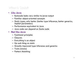 What is Scala?
• Like Java
   – Bytecode looks very similar to javac output
   – Familiar object-oriented concepts
   – Static types, only better (better type inference, better generics,
     implicit parameters)
   – Performance equivalent to Java
   – Java code can depend on Scala code
• Not like Java
   –   Functional principles
   –   Closures
   –   Everything is an object
   –   No such thing as static
   –   Greatly improved type inference and generics
   –   Traits (mixins)
   –   Pattern Matching

                                                                          16
 