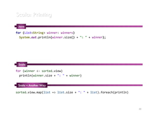 Scala: Printing
 Java
for (List<String> winner: winners)
  System.out.println(winner.size() + ": " + winner);




 Scala

for (winner <- sorted.view)
  println(winner.size + ": " + winner)


 Scala – Another Way

sorted.view.map(list => list.size + ": " + list).foreach(println)




                                                                    20
 