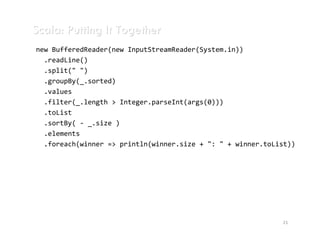 Scala: Putting It Together
new BufferedReader(new InputStreamReader(System.in))
  .readLine()
  .split(" ")
  .groupBy(_.sorted)
  .values
  .filter(_.length > Integer.parseInt(args(0)))
  .toList
  .sortBy( - _.size )
  .elements
  .foreach(winner => println(winner.size + ": " + winner.toList))




                                                             21
 