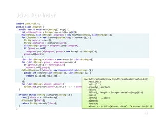 Java Reminder
import java.util.*;
public class Anagram {
  public static void main(String[] args) {
    int minGroupSize = Integer.parseInt(args[0]);
    Map<String, List<String>> anagrams = new HashMap<String, List<String>>();
    for (Scanner s = new Scanner(System.in); s.hasNext();) {
      String word = s.next();
      String alphagram = alphagram(word);
      List<String> group = anagrams.get(alphagram);
      if (group == null)
        anagrams.put(alphagram, group = new ArrayList<String>());
      group.add(word);
    }
    List<List<String>> winners = new ArrayList<List<String>>();
    for (List<String> group : anagrams.values())
      if (group.size() >= minGroupSize)
        winners.add(group);
    Collections.sort(winners, new Comparator<List<String>>() {
      public int compare(List<String> o1, List<String> o2) {
        return o2.size()-o1.size();
      }                                               new BufferedReader(new InputStreamReader(System.in))
    });                                                  .readLine()
    for (List<String> winner: winners)                   .split(" ")
      System.out.println(winner.size() + ": " + winner); .groupBy(_.sorted)
  }                                                      .values
                                                         .filter(_.length > Integer.parseInt(args(0)))
  private static String alphagram(String s) {            .toList
    char[] chars = s.toCharArray();                      .sortBy( - _.size)
    Arrays.sort(chars);                                  .elements
    return String.valueOf(chars);                        .foreach(
  }                                                       winner => println(winner.size+": "+ winner.toList))
}

                                                                                                       22
 