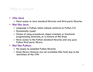 What is Jython?

• Like Java
   – Have access to Java standard libraries and third party libraries
• Not like Java
   – Language is Python; latest release conforms to Python 2.5
   – Dynamically typed
   – Choice of using procedural, object oriented, or functional
     programming constructs, or a mixture of the three
   – Have access to the Python standard libraries and any pure
     Python third party library
• Not like Python
   – No access to compiled Python libraries
   – Some library features are not available (like fork) due to the
     restrictions of the JVM


                                                                        24
 