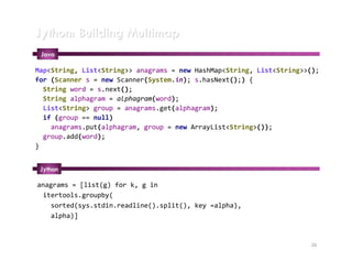 Jython: Building Multimap
 Java

Map<String, List<String>> anagrams = new HashMap<String, List<String>>();
for (Scanner s = new Scanner(System.in); s.hasNext();) {
  String word = s.next();
  String alphagram = alphagram(word);
  List<String> group = anagrams.get(alphagram);
  if (group == null)
    anagrams.put(alphagram, group = new ArrayList<String>());
  group.add(word);
}


 Jython

anagrams = [list(g) for k, g in
 itertools.groupby(
   sorted(sys.stdin.readline().split(), key =alpha),
   alpha)]



                                                                      26
 