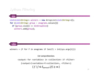 Jython: Filtering
 Java
List<List<String>> winners = new ArrayList<List<String>>();
for (List<String> group : anagrams.values())
  if (group.size() >= minGroupSize)
    winners.add(group);




 Jython

winners = (f for f in anagrams if len(f) > int(sys.argv[1]))


                            List comprehension:
          <output> for <variables> in <collection> if <filter>
             {<output>|<variables>       <collection>, <filter>}
                                     э


                                                                   27
 