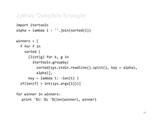 Jython: Complete Example
import itertools
alpha = lambda l : ''.join(sorted(l))

winners = [
  f for f in
    sorted (
      [list(g) for k, g in
        itertools.groupby(
          sorted(sys.stdin.readline().split(), key = alpha),
          alpha)],
      key = lambda t: -len(t) )
  if(len(f) > int(sys.argv[1]))]

for winner in winners:
   print '%i: %s '%(len(winner), winner)


                                                               30
 