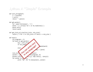 Jython: A “Simple” Example
import java.util.*;
def sort_string(buf):
     l class Anagram {
public = list(buf)
  public static void main(String[] args) {
     l.sort()
    int minGroupSize = Integer.parseInt(args[0]);
     return ''.join(l)
    Map<String, List<String>> anagrams = new HashMap<String, List<String>>();
    for (Scanner s = new Scanner(System.in); s.hasNext();) {
def get_words():
      String word = s.next();
     fp = open('dictionary', 'r')
      String alphagram = alphagram(word);
     words = [ l.strip() for l in fp.readlines() ]
      List<String> group = anagrams.get(alphagram);
     words.sort() null)
      if (group ==
     return words
        anagrams.put(alphagram, group = new ArrayList<String>());
      group.add(word);
def }
    get_lists_of_size(list_lists, min_size):
    List<List<String>> winners = new ArrayList<List<String>>();
     return [ l for l in list_lists if len(l) >= min_size ]
    for (List<String> group : anagrams.values())
      if (group.size() >= minGroupSize)
def main():
        winners.add(group);
     all_anagrams = {}
    Collections.sort(winners, new Comparator<List<String>>() {
     for word int get_words():
      public in compare(List<String> o1, List<String> o2) {
            key = sort_string(word)
        return o2.size()-o1.size();    a
                                    av
            if all_anagrams.has_key(key):
                                 e J ge!
      }

                              rit a
    });                  all_anagrams[key].append(word)
            else:
    for (List<String> winner: winners)
                             w u
                          an lang
      System.out.println(winner.size() + ": " + winner);
                         all_anagrams[key] = [word]
  }
                      u c ny
                    Yo alphagram(String s)8){
      list_lists = all_anagrams.values()
    private static String a
                       in
      winners = get_lists_of_size(anagrams,
      char[] chars = s.toCharArray();
      winners.sort(cmp=lambda x,y: cmp(-len(x), -len(y)))
      Arrays.sort(chars);
      for winner in winners:
      return String.valueOf(chars);
    }         print "%d : %s" % (len(winner), winner)
}

                                                                                32
 
