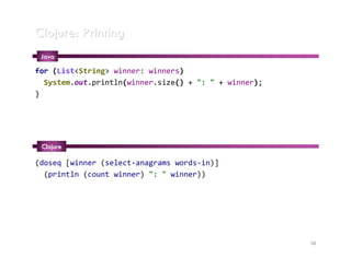 Clojure: Printing
 Java

for (List<String> winner: winners)
  System.out.println(winner.size() + ": " + winner);
}




 Clojure

(doseq [winner (select-anagrams words-in)]
  (println (count winner) ": " winner))




                                                       38
 