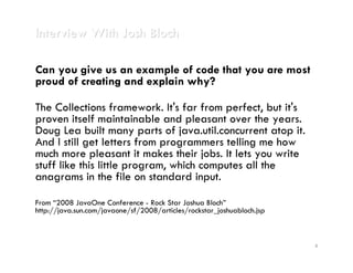 Interview With Josh Bloch

Can you give us an example of code that you are most
proud of creating and explain why?

The Collections framework. It's far from perfect, but it's
proven itself maintainable and pleasant over the years.
Doug Lea built many parts of java.util.concurrent atop it.
And I still get letters from programmers telling me how
much more pleasant it makes their jobs. It lets you write
stuff like this little program, which computes all the
anagrams in the file on standard input.

From “2008 JavaOne Conference - Rock Star Joshua Bloch”
http://java.sun.com/javaone/sf/2008/articles/rockstar_joshuabloch.jsp



                                                                        4
 