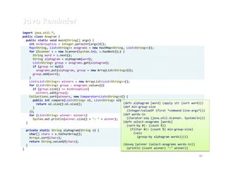 Java Reminder
import java.util.*;
public class Anagram {
  public static void main(String[] args) {
    int minGroupSize = Integer.parseInt(args[0]);
    Map<String, List<String>> anagrams = new HashMap<String, List<String>>();
    for (Scanner s = new Scanner(System.in); s.hasNext();) {
      String word = s.next();
      String alphagram = alphagram(word);
      List<String> group = anagrams.get(alphagram);
      if (group == null)
        anagrams.put(alphagram, group = new ArrayList<String>());
      group.add(word);
    }
    List<List<String>> winners = new ArrayList<List<String>>();
    for (List<String> group : anagrams.values())
      if (group.size() >= minGroupSize)
        winners.add(group);
    Collections.sort(winners, new Comparator<List<String>>() {
      public int compare(List<String> o1, List<String> o2) {
        return o2.size()-o1.size();                        (defn alphagram [word] (apply str (sort word)))
      }                                                    (def min-group-size
    });                                                      (Integer/valueOf (first *command-line-args*)))
    for (List<String> winner: winners)                     (def words-in
      System.out.println(winner.size() + ": " + winner);     (iterator-seq (java.util.Scanner. System/in)))
  }                                                        (defn select-anagrams [words]
                                                             (sort-by #(- (count %))
  private static String alphagram(String s) {                   (filter #(> (count %) min-group-size)
    char[] chars = s.toCharArray();                               (vals
    Arrays.sort(chars);                                             (group-by alphagram words)))))
    return String.valueOf(chars);
  }                                                        (doseq [winner (select-anagrams words-in)]
}                                                            (println (count winner) ":" winner))

                                                                                                       40
 