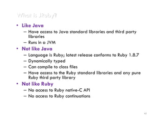 What is JRuby?
• Like Java
   – Have access to Java standard libraries and third party
     libraries
   – Runs in a JVM
• Not like Java
   –   Language is Ruby; latest release conforms to Ruby 1.8.7
   –   Dynamically typed
   –   Can compile to class files
   –   Have access to the Ruby standard libraries and any pure
       Ruby third party library
• Not like Ruby
   – No access to Ruby native-C API
   – No access to Ruby continuations


                                                                 42
 
