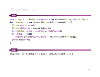 JRuby: Multimap
 Java
Map<String, List<String>> anagrams = new HashMap<String, List<String>>();
for (Scanner s = new Scanner(System.in); s.hasNext();) {
  String word = s.next();
  String alphagram = alphagram(word);
  List<String> group = anagrams.get(alphagram);
  if (group == null)
    anagrams.put(alphagram, group = new ArrayList<String>());
  group.add(word);
}


 JRuby
anagrams = words.group_by { |word| word.chars.sort.join }




                                                                      44
 