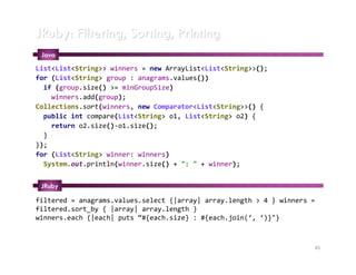 JRuby: Filtering, Sorting, Printing
 Java
List<List<String>> winners = new ArrayList<List<String>>();
for (List<String> group : anagrams.values())
  if (group.size() >= minGroupSize)
    winners.add(group);
Collections.sort(winners, new Comparator<List<String>>() {
  public int compare(List<String> o1, List<String> o2) {
    return o2.size()-o1.size();
  }
});
for (List<String> winner: winners)
  System.out.println(winner.size() + ": " + winner);


 JRuby

filtered = anagrams.values.select {|array| array.length > 4 } winners =
filtered.sort_by { |array| array.length }
winners.each {|each| puts “#{each.size} : #{each.join(‘, ‘)}"}



                                                                      45
 