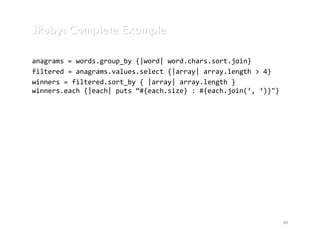 JRuby: Complete Example

anagrams = words.group_by {|word| word.chars.sort.join}
filtered = anagrams.values.select {|array| array.length > 4}
winners = filtered.sort_by { |array| array.length }
winners.each {|each| puts “#{each.size} : #{each.join(‘, ‘)}"}




                                                                 46
 