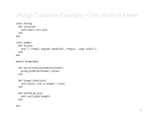 JRuby: Complete Example – Let’s Make It Better
class String
  def collation
    self.chars.sort.join
  end
end

class Symbol
  def to_proc
    proc { |*args| args[0].send(self, *args[1...args.size]) }
  end
end

module Enumerable

 def partitioned_with(&transformer)
   group_by(&transformer).values
 end

 def longer_than(size)
   self.select {|e| e.length > size}
 end

 def sorted_by_size
   self.sort_by(&:length)
 end

end
                                                                47
 