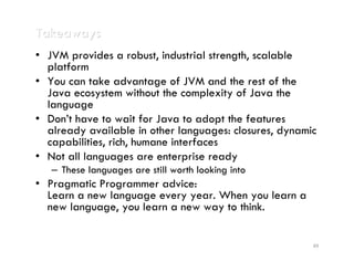 Takeaways
• JVM provides a robust, industrial strength, scalable
  platform
• You can take advantage of JVM and the rest of the
  Java ecosystem without the complexity of Java the
  language
• Don’t have to wait for Java to adopt the features
  already available in other languages: closures, dynamic
  capabilities, rich, humane interfaces
• Not all languages are enterprise ready
   – These languages are still worth looking into
• Pragmatic Programmer advice:
  Learn a new language every year. When you learn a
  new language, you learn a new way to think.


                                                        49
 
