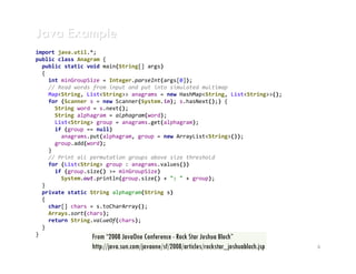 Java Example
import java.util.*;
public class Anagram {
  public static void main(String[] args)
  {
    int minGroupSize = Integer.parseInt(args[0]);
    // Read words from input and put into simulated multimap
    Map<String, List<String>> anagrams = new HashMap<String, List<String>>();
    for (Scanner s = new Scanner(System.in); s.hasNext();) {
      String word = s.next();
      String alphagram = alphagram(word);
      List<String> group = anagrams.get(alphagram);
      if (group == null)
        anagrams.put(alphagram, group = new ArrayList<String>());
      group.add(word);
    }
    // Print all permutation groups above size threshold
    for (List<String> group : anagrams.values())
      if (group.size() >= minGroupSize)
        System.out.println(group.size() + ": " + group);
  }
  private static String alphagram(String s)
  {
    char[] chars = s.toCharArray();
    Arrays.sort(chars);
    return String.valueOf(chars);
  }
}                 From “2008 JavaOne Conference - Rock Star Joshua Bloch”
                 http://java.sun.com/javaone/sf/2008/articles/rockstar_joshuabloch.jsp   6
 