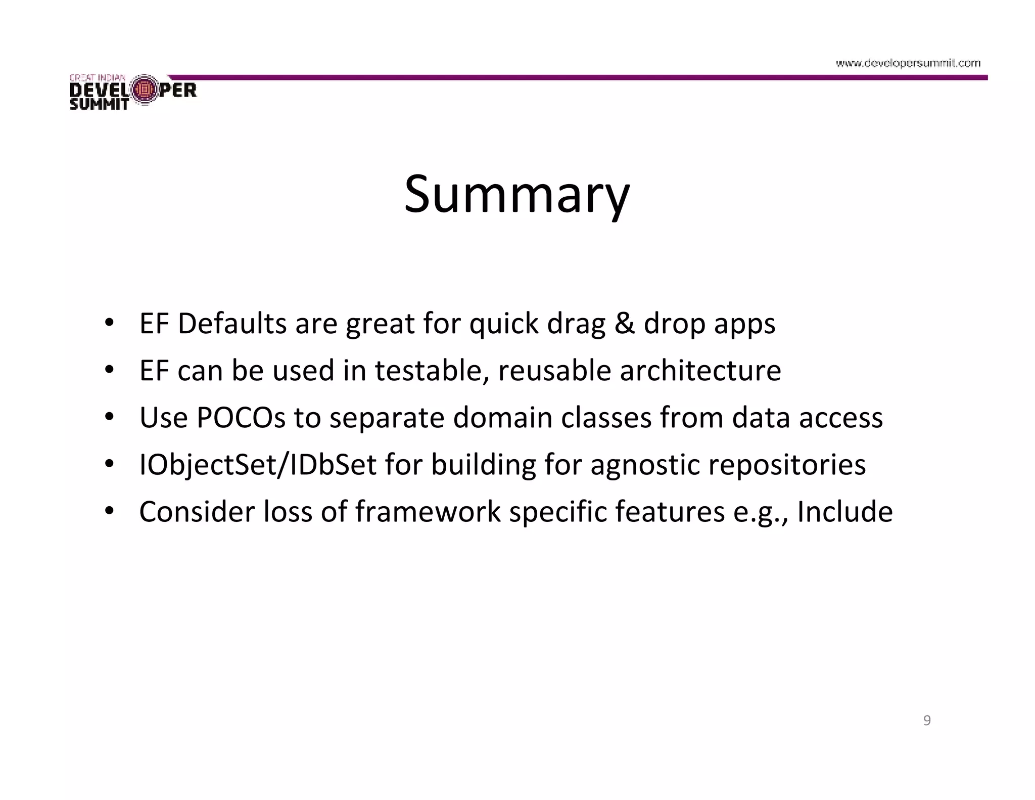 Summary

•   EF Defaults are great for quick drag & drop apps
•   EF can be used in testable, reusable architecture
•   Use POCOs to separate domain classes from data access
•   IObjectSet/IDbSet for building for agnostic repositories
•   Consider loss of framework specific features e.g., Include




                                                                 9
 