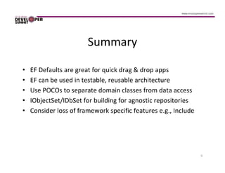 Summary

•   EF Defaults are great for quick drag & drop apps
•   EF can be used in testable, reusable architecture
•   Use POCOs to separate domain classes from data access
•   IObjectSet/IDbSet for building for agnostic repositories
•   Consider loss of framework specific features e.g., Include




                                                                 9
 