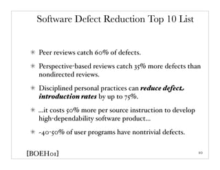 Software Defect Reduction Top 10 List


   Peer reviews catch 60% of defects.
   Perspective-based reviews catch 35% more defects than
   nondirected reviews.
   Disciplined personal practices can reduce defect
   introduction rates by up to 75%.
  ...it costs 50% more per source instruction to develop
  high-dependability software product...
   ~40-50% of user programs have nontrivial defects.


[BOEH01]                                                   10
 