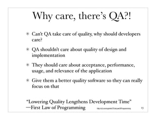Why care, there’s QA?!
  Can’t QA take care of quality, why should developers
  care?
  QA shouldn’t care about quality of design and
  implementation
  They should care about acceptance, performance,
  usage, and relevance of the application
  Give them a better quality software so they can really
  focus on that


“Lowering Quality Lengthens Development Time”
—First Law of Programming        http://c2.com/cgi/wiki?FirstLawOfProgramming   13
 