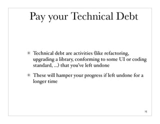 Pay your Technical Debt


Technical debt are activities (like refactoring,
upgrading a library, conforming to some UI or coding
standard, ...) that you’ve left undone
These will hamper your progress if left undone for a
longer time




                                                       15
 