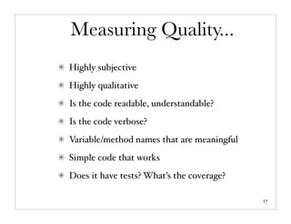 Measuring Quality...
Highly subjective
Highly qualitative
Is the code readable, understandable?
Is the code verbose?
Variable/method names that are meaningful
Simple code that works
Does it have tests? What’s the coverage?

                                            17
 