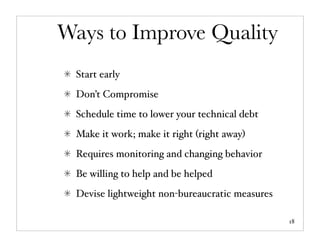 Ways to Improve Quality
 Start early
 Don’t Compromise
 Schedule time to lower your technical debt
 Make it work; make it right (right away)
 Requires monitoring and changing behavior
 Be willing to help and be helped
 Devise lightweight non-bureaucratic measures

                                                18
 