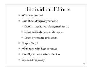 Individual Efforts
What can you do?

Care about design of your code

  Good names for variables, methods, ...

  Short methods, smaller classes, ...

  Learn by reading good code

Keep it Simple

Write tests with high coverage

Run all your tests before checkin

Checkin Frequently
                                           19
 