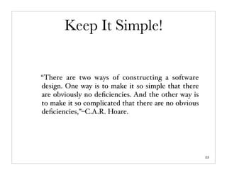Keep It Simple!


“There are two ways of constructing a software
design. One way is to make it so simple that there
are obviously no deﬁciencies. And the other way is
to make it so complicated that there are no obvious
deﬁciencies,”–C.A.R. Hoare.




                                                      22
 