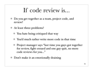 If code review is...
Do you get together as a team, project code, and
review?
At least three problems?
  You hate being critiqued that way
  You’d much rather write more code in that time
  Project manager says “last time you guys got together
  for review, ﬁght ensued and one guy quit, no more
  code reviews for you...”
Don’t make it an emotionally draining
                                                          25
 